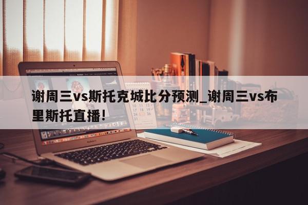 谢周三vs斯托克城比分预测_谢周三vs布里斯托直播!