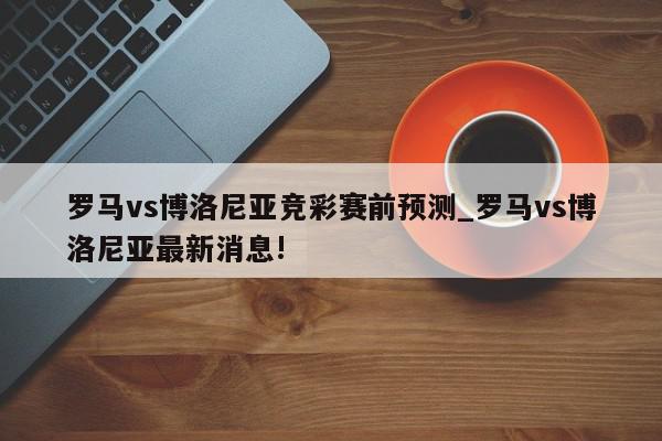 罗马vs博洛尼亚竞彩赛前预测_罗马vs博洛尼亚最新消息!