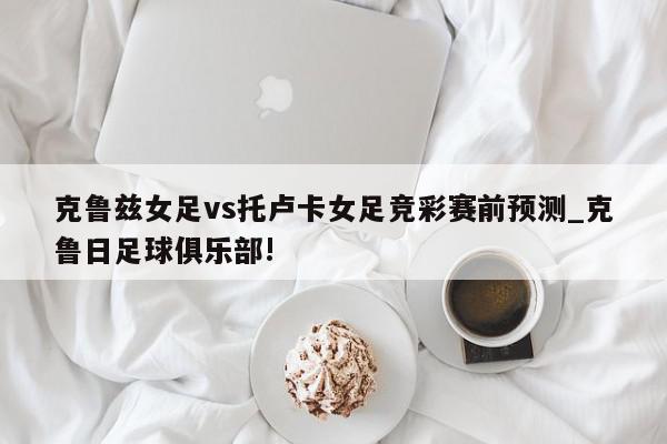 克鲁兹女足vs托卢卡女足竞彩赛前预测_克鲁日足球俱乐部!