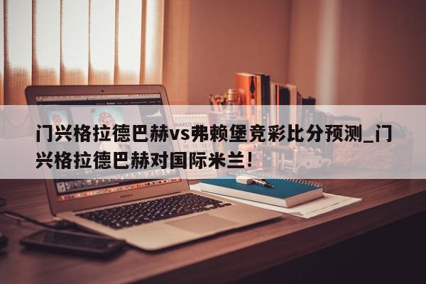 门兴格拉德巴赫vs弗赖堡竞彩比分预测_门兴格拉德巴赫对国际米兰!