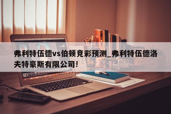 弗利特伍德vs伯顿竞彩预测_弗利特伍德洛夫特豪斯有限公司!