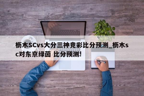 枥木SCvs大分三神竞彩比分预测_枥木sc对东京绿茵 比分预测!