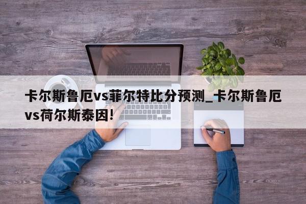 卡尔斯鲁厄vs菲尔特比分预测_卡尔斯鲁厄vs荷尔斯泰因!