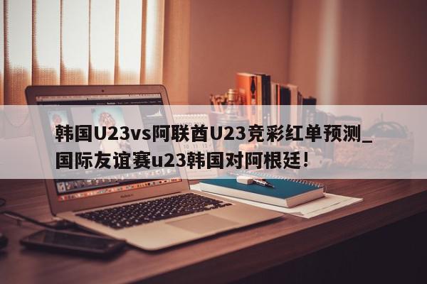 韩国U23vs阿联酋U23竞彩红单预测_国际友谊赛u23韩国对阿根廷!