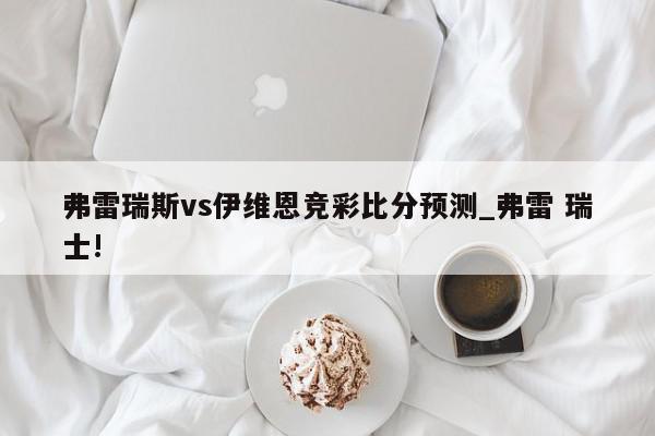 弗雷瑞斯vs伊维恩竞彩比分预测_弗雷 瑞士!