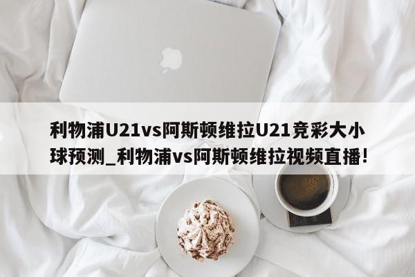 利物浦U21vs阿斯顿维拉U21竞彩大小球预测_利物浦vs阿斯顿维拉视频直播!