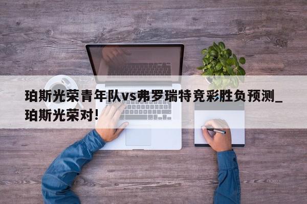 珀斯光荣青年队vs弗罗瑞特竞彩胜负预测_珀斯光荣对!