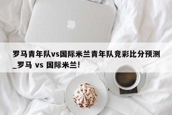 罗马青年队vs国际米兰青年队竞彩比分预测_罗马 vs 国际米兰!