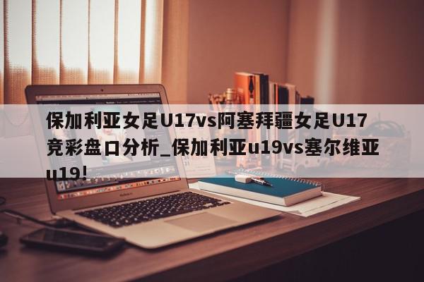 保加利亚女足U17vs阿塞拜疆女足U17竞彩盘口分析_保加利亚u19vs塞尔维亚u19!