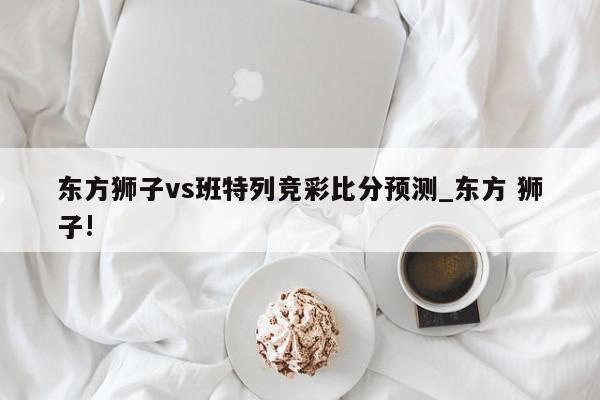 东方狮子vs班特列竞彩比分预测_东方 狮子!