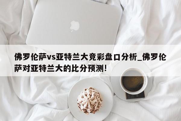 佛罗伦萨vs亚特兰大竞彩盘口分析_佛罗伦萨对亚特兰大的比分预测!