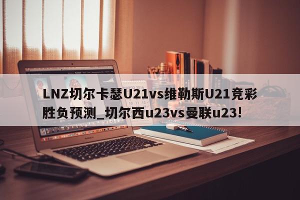 LNZ切尔卡瑟U21vs维勒斯U21竞彩胜负预测_切尔西u23vs曼联u23!