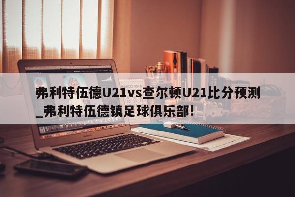 弗利特伍德U21vs查尔顿U21比分预测_弗利特伍德镇足球俱乐部!