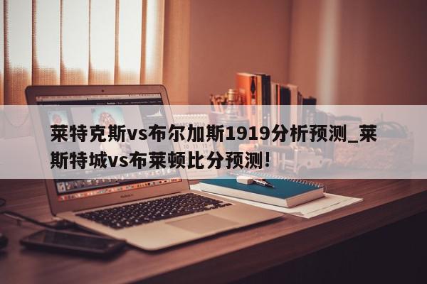 莱特克斯vs布尔加斯1919分析预测_莱斯特城vs布莱顿比分预测!