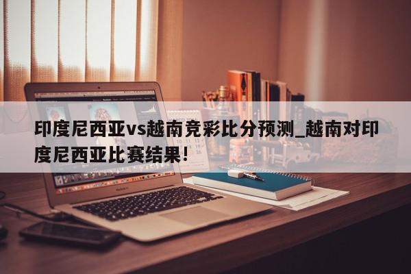 印度尼西亚vs越南竞彩比分预测_越南对印度尼西亚比赛结果!