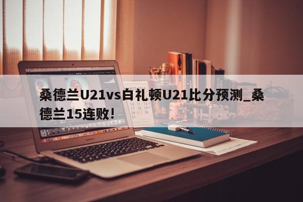 桑德兰U21vs白礼顿U21比分预测_桑德兰15连败!