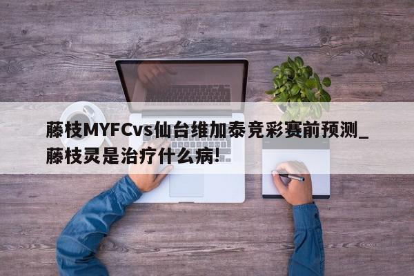 藤枝MYFCvs仙台维加泰竞彩赛前预测_藤枝灵是治疗什么病!