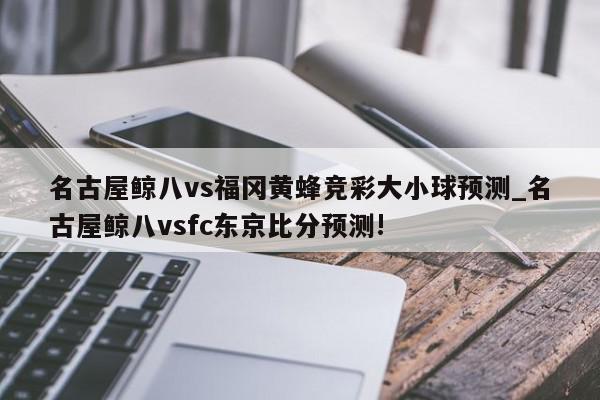 名古屋鲸八vs福冈黄蜂竞彩大小球预测_名古屋鲸八vsfc东京比分预测!