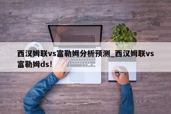 西汉姆联vs富勒姆分析预测_西汉姆联vs富勒姆ds!