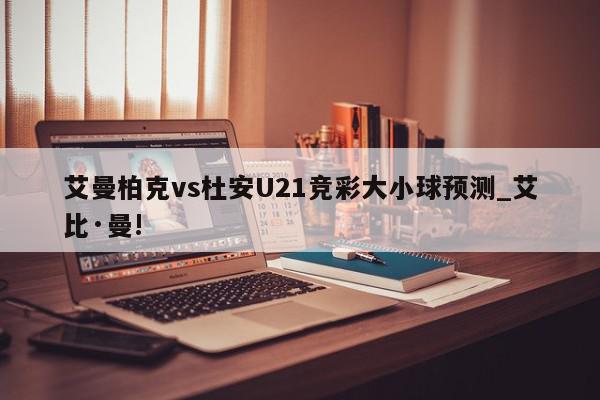 艾曼柏克vs杜安U21竞彩大小球预测_艾比·曼!