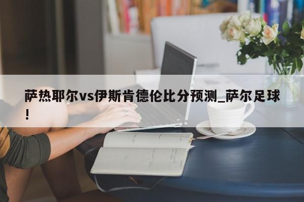 萨热耶尔vs伊斯肯德伦比分预测_萨尔足球!