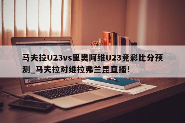 马夫拉U23vs里奥阿维U23竞彩比分预测_马夫拉对维拉弗兰昆直播!