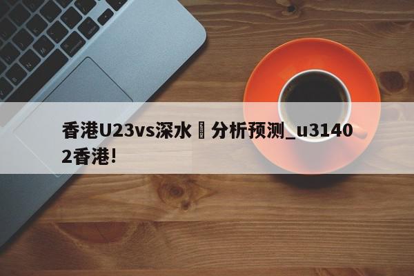 香港U23vs深水埗分析预测_u31402香港!