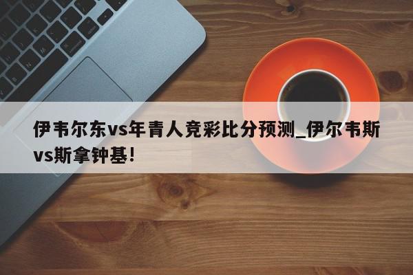 伊韦尔东vs年青人竞彩比分预测_伊尔韦斯vs斯拿钟基!