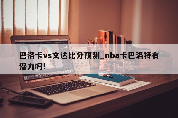 巴洛卡vs文达比分预测_nba卡巴洛特有潜力吗!