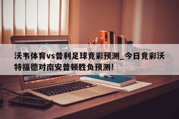 沃韦体育vs普利足球竞彩预测_今日竞彩沃特福德对南安普顿胜负预测!