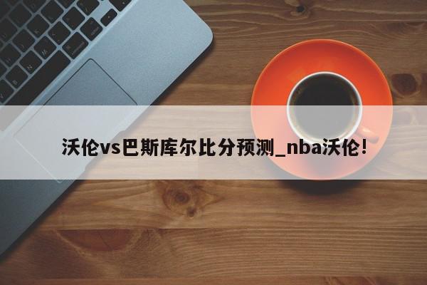 沃伦vs巴斯库尔比分预测_nba沃伦!