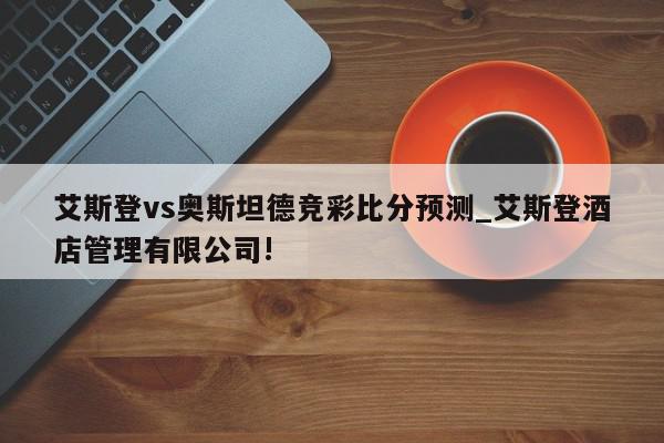 艾斯登vs奥斯坦德竞彩比分预测_艾斯登酒店管理有限公司!