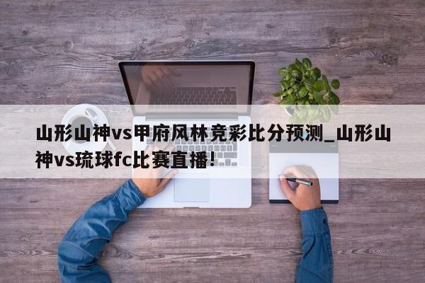 山形山神vs甲府风林竞彩比分预测_山形山神vs琉球fc比赛直播!