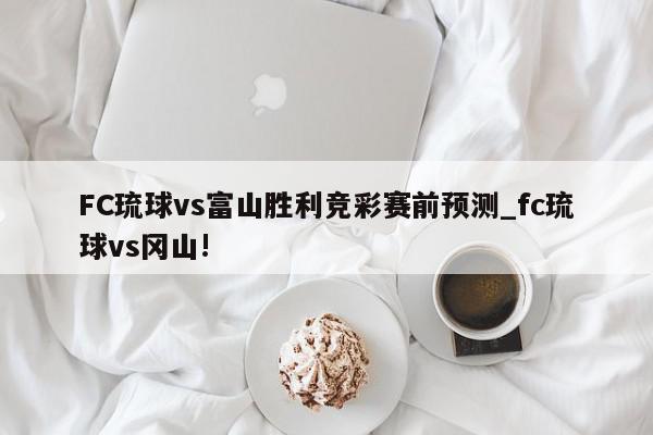 FC琉球vs富山胜利竞彩赛前预测_fc琉球vs冈山!