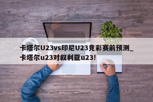 卡塔尔U23vs印尼U23竞彩赛前预测_卡塔尔u23对叙利亚u23!