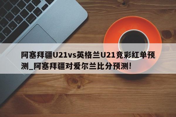 阿塞拜疆U21vs英格兰U21竞彩红单预测_阿塞拜疆对爱尔兰比分预测!