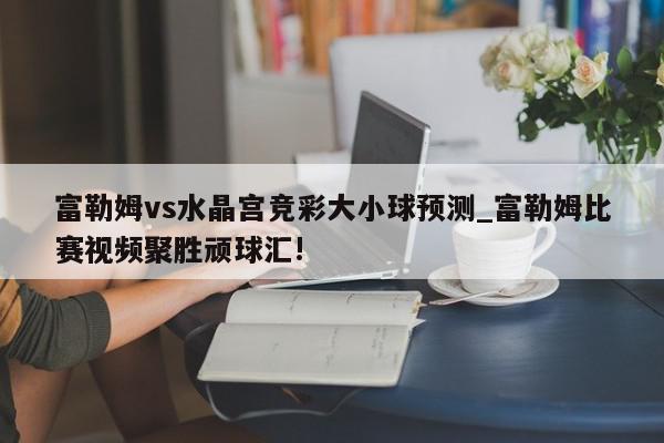 富勒姆vs水晶宫竞彩大小球预测_富勒姆比赛视频聚胜顽球汇!