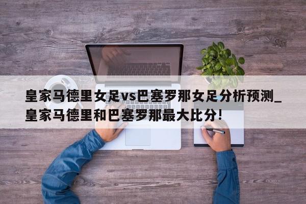 皇家马德里女足vs巴塞罗那女足分析预测_皇家马德里和巴塞罗那最大比分!