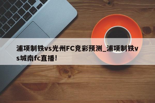 浦项制铁vs光州FC竞彩预测_浦项制铁vs城南fc直播!