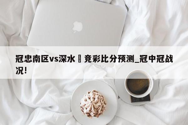 冠忠南区vs深水埗竞彩比分预测_冠中冠战况!