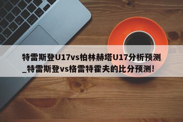 特雷斯登U17vs柏林赫塔U17分析预测_特雷斯登vs格雷特霍夫的比分预测!