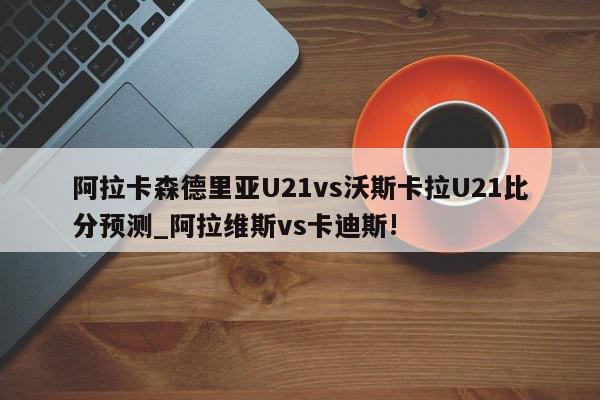 阿拉卡森德里亚U21vs沃斯卡拉U21比分预测_阿拉维斯vs卡迪斯!