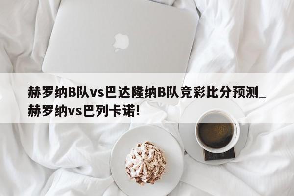 赫罗纳B队vs巴达隆纳B队竞彩比分预测_赫罗纳vs巴列卡诺!