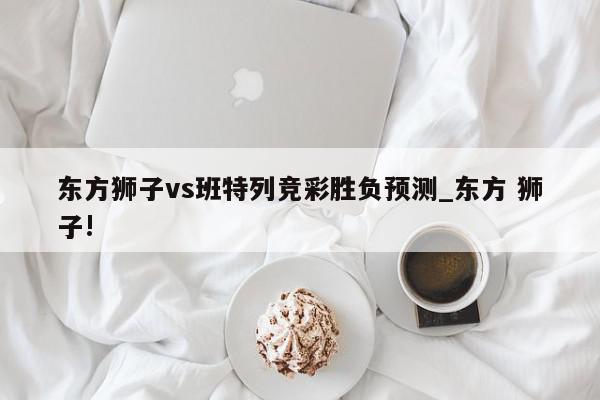 东方狮子vs班特列竞彩胜负预测_东方 狮子!