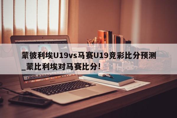 蒙彼利埃U19vs马赛U19竞彩比分预测_蒙比利埃对马赛比分!