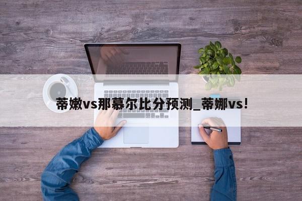 蒂嫩vs那慕尔比分预测_蒂娜vs!