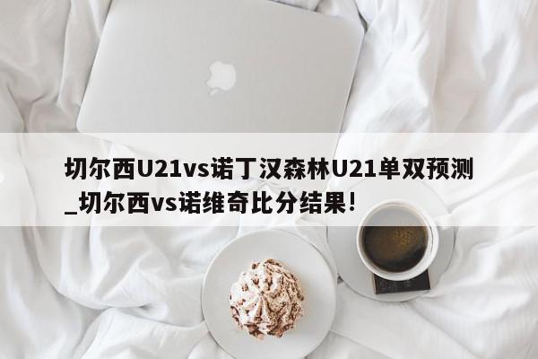 切尔西U21vs诺丁汉森林U21单双预测_切尔西vs诺维奇比分结果!