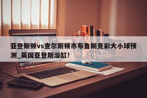 亚登斯顿vs查尔斯顿市布鲁斯竞彩大小球预测_英国亚登斯浴缸!