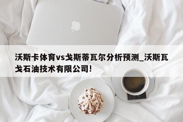 沃斯卡体育vs戈斯蒂瓦尔分析预测_沃斯瓦戈石油技术有限公司!