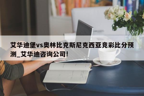 艾华迪堡vs奥林比克斯尼克西亚竞彩比分预测_艾华迪咨询公司!